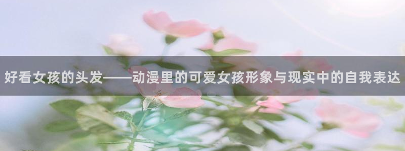 omofun动漫一个：好看女孩的头发——动漫里的可爱女孩形象与现实中的自我表达